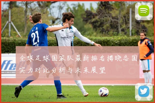 全球足球国家队最新排名揭晓各国实力对比分析与未来展望