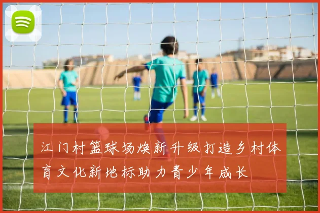 江门村篮球场焕新升级打造乡村体育文化新地标助力青少年成长