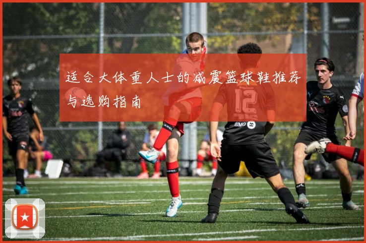 适合大体重人士的减震篮球鞋推荐与选购指南